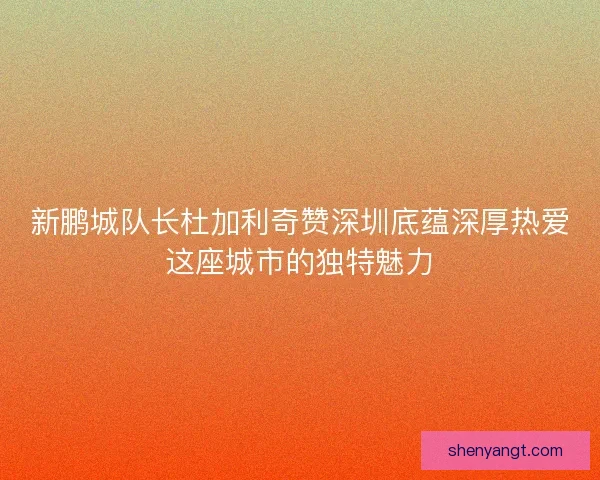 新鹏城队长杜加利奇赞深圳底蕴深厚热爱这座城市的独特魅力