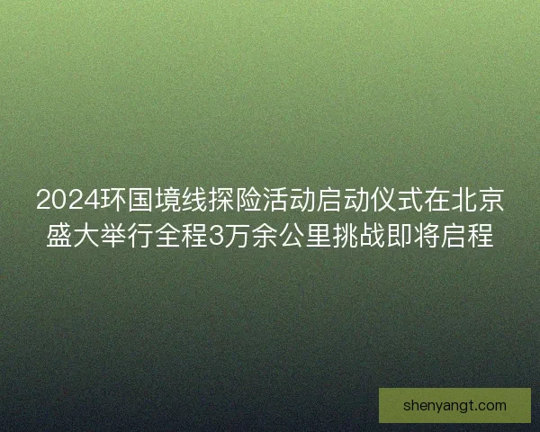 2024环国境线探险活动启动仪式在北京盛大举行全程3万余公里挑战即将启程