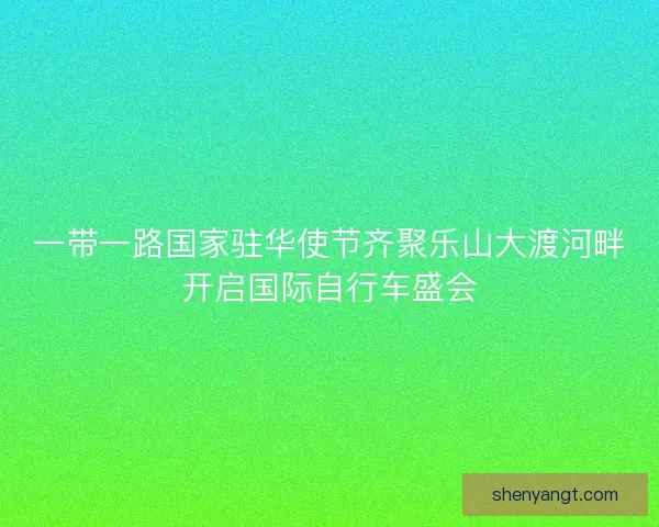一带一路国家驻华使节齐聚乐山大渡河畔开启国际自行车盛会
