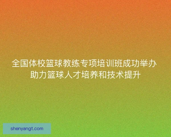 全国体校篮球教练专项培训班成功举办 助力篮球人才培养和技术提升