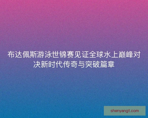 布达佩斯游泳世锦赛见证全球水上巅峰对决新时代传奇与突破篇章