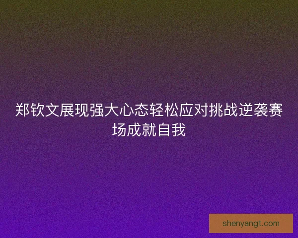 郑钦文展现强大心态轻松应对挑战逆袭赛场成就自我