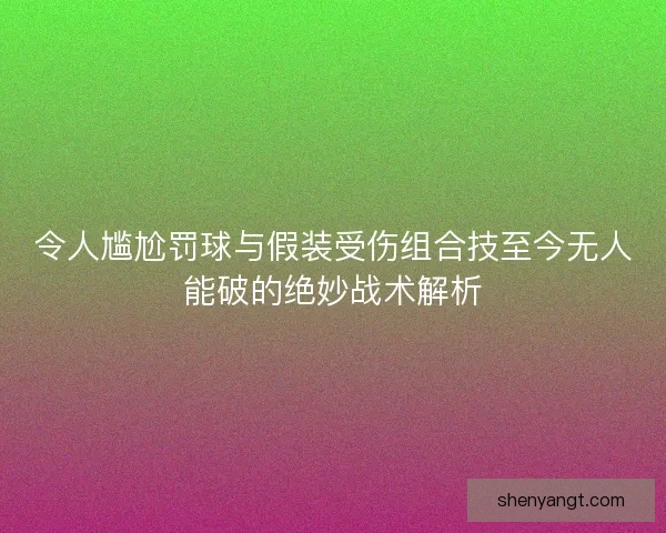 令人尴尬罚球与假装受伤组合技至今无人能破的绝妙战术解析
