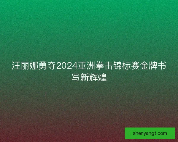 汪丽娜勇夺2024亚洲拳击锦标赛金牌书写新辉煌