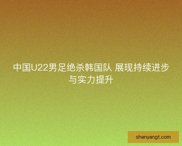 中国U22男足绝杀韩国队 展现持续进步与实力提升