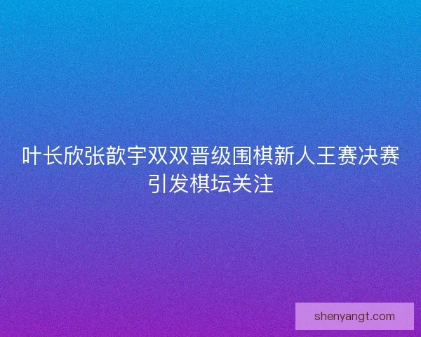 叶长欣张歆宇双双晋级围棋新人王赛决赛引发棋坛关注