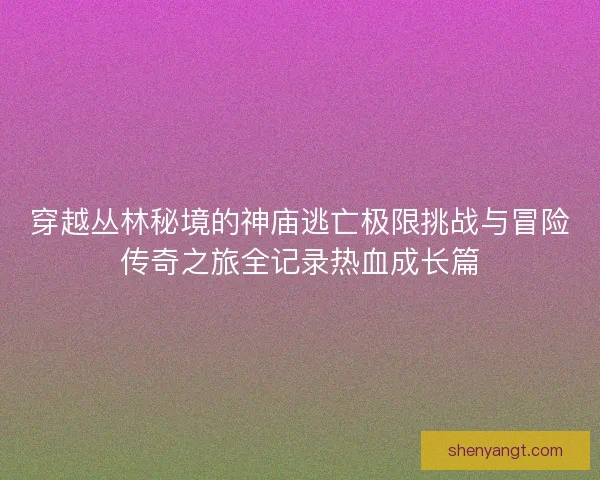 穿越丛林秘境的神庙逃亡极限挑战与冒险传奇之旅全记录热血成长篇