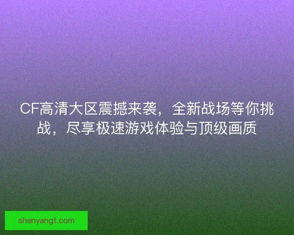 CF高清大区震撼来袭，全新战场等你挑战，尽享极速游戏体验与顶级画质