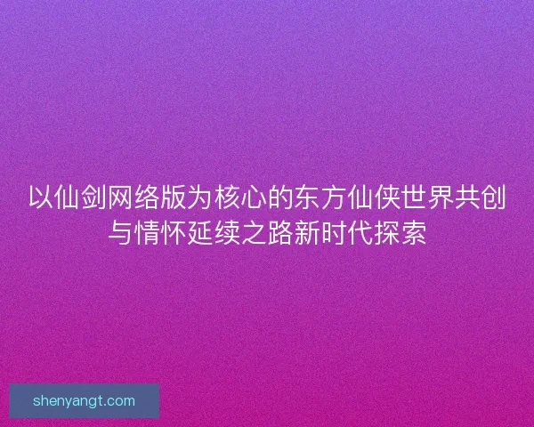 以仙剑网络版为核心的东方仙侠世界共创与情怀延续之路新时代探索